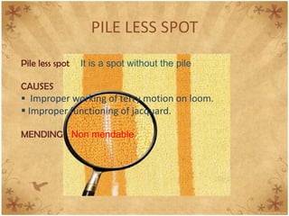 PILE LESS SPOT
Pile less spot It is a spot without the pile
CAUSES
 Improper working of terry motion on loom.
 Improper functioning of jacquard.
MENDING Non mendable
 