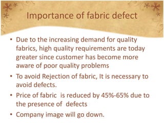 Importance of fabric defect
• Due to the increasing demand for quality
fabrics, high quality requirements are today
greater since customer has become more
aware of poor quality problems
• To avoid Rejection of fabric, It is necessary to
avoid defects.
• Price of fabric is reduced by 45%-65% due to
the presence of defects
• Company image will go down.
 