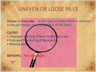 UNEVEN OR LOOSE PILES
Uneven or loose piles In this type of defect there is variation
in the pile height over the surface of the fabric.
CAUSES
 Improper working of terry motion on loom.
 Improper functioning of jacquard.
 Missing pick.
MENDING Non Mendable.
 