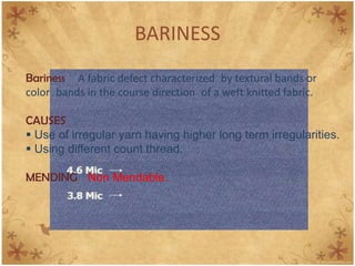 BARINESS
Bariness A fabric defect characterized by textural bands or
color bands in the course direction of a weft knitted fabric.
CAUSES
 Use of irregular yarn having higher long term irregularities.
 Using different count thread.
MENDING Non Mendable.
 