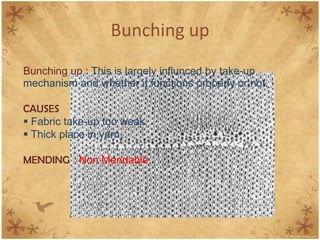 Bunching up
Bunching up : This is largely influnced by take-up
mechanism and whether it functions properly or not.
CAUSES
 Fabric take-up too weak.
 Thick place in yarn.
MENDING Non Mendable.
 