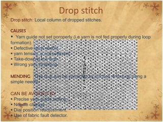 Drop stitch
Drop stitch: Local column of dropped stitches.
CAUSES
 Yarn guide not set poroperly (i.e yarn is not fed properly during loop
formation).
 Defective latch needle.
 yarn tension is not sufficient.
 Take-down is too high.
 Wrong yarn threading.
MENDING This fault can be corrected by stitches reforming using a
simple needle.
CAN BE AVOIDED BY
 Precise yarn-guide setting.
 Needle change.
 Dial position readjustment.
 Use of fabric fault detector.
 