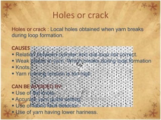 Holes or crack
Holes or crack : Local holes obtained when yarn breaks
during loop formation.
CAUSES
 Relation between cylinder and dial loop not correct.
 Weak places in yarn, Which breaks during loop formation
 Knots.
 Yarn running tension is too high.
CAN BE AVOIDED BY
 Use of flat knots.
 Accurate yarn guide setting.
 Use of fabric fault detector.
 Use of yarn having lower hariness.
 