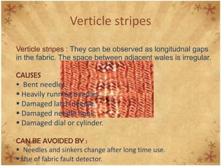 Verticle stripes
Verticle stripes : They can be observed as longitudnal gaps
in the fabric. The space between adjacent wales is irregular.
CAUSES
 Bent needles.
 Heavily running needles.
 Damaged latch needle.
 Damaged needle hook.
 Damaged dial or cylinder.
CAN BE AVOIDED BY :
 Needles and sinkers change after long time use.
 Use of fabric fault detector.
 