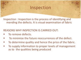 Inspection
Inspection : Inspection is the process of identifying and
mending the defects. It is visual examination of fabric
REASONS WHY INSPECTION IS CARRIED OUT:
 To remove defects.
 To minimize the future reoccurrences of the defect.
 To determine quality and hence the price of the fabric.
 To supply information to proper levels of management
as to the qualities being produced
 
