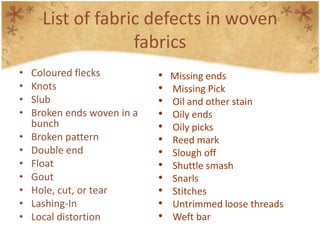List of fabric defects in woven
fabrics
• Coloured flecks
• Knots
• Slub
• Broken ends woven in a
bunch
• Broken pattern
• Double end
• Float
• Gout
• Hole, cut, or tear
• Lashing-In
• Local distortion
• Missing ends
• Missing Pick
• Oil and other stain
• Oily ends
• Oily picks
• Reed mark
• Slough off
• Shuttle smash
• Snarls
• Stitches
• Untrimmed loose threads
• Weft bar
 