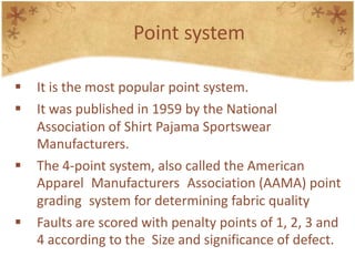 Point system
 It is the most popular point system.
 It was published in 1959 by the National
Association of Shirt Pajama Sportswear
Manufacturers.
 The 4-point system, also called the American
Apparel Manufacturers Association (AAMA) point
grading system for determining fabric quality
 Faults are scored with penalty points of 1, 2, 3 and
4 according to the Size and significance of defect.
 