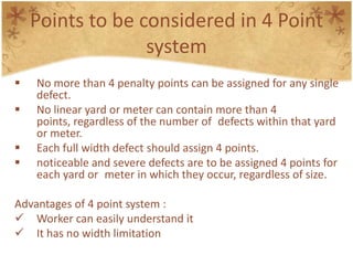 Points to be considered in 4 Point
system
 No more than 4 penalty points can be assigned for any single
defect.
 No linear yard or meter can contain more than 4
points, regardless of the number of defects within that yard
or meter.
 Each full width defect should assign 4 points.
 noticeable and severe defects are to be assigned 4 points for
each yard or meter in which they occur, regardless of size.
Advantages of 4 point system :
 Worker can easily understand it
 It has no width limitation
 