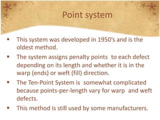 Point system
 This system was developed in 1950’s and is the
oldest method.
 The system assigns penalty points to each defect
depending on its length and whether it is in the
warp (ends) or weft (fill) direction.
 The Ten-Point System is somewhat complicated
because points-per-length vary for warp and weft
defects.
 This method is still used by some manufacturers.
 