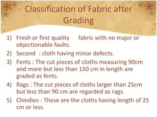 Classification of Fabric after
Grading
1) Fresh or first quality fabric with no major or
objectionable faults.
2) Second : cloth having minor defects.
3) Fents : The cut pieces of cloths measuring 90cm
and more but less than 150 cm in length are
graded as fents.
4) Rags : The cut pieces of cloths larger than 25cm
but less than 90 cm are regarded as rags.
5) Chindies : These are the cloths having length of 25
cm or less.
 