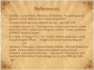 References
• Textiles Committee, Ministry of Textiles, “A catalogue on
woven fabric defects and visual inspection”
• Circular Knitting (2nd edition) by Iyer , pp 236-239.
• A project report on “ Comparision of yarn and fabric made
from CULTON® cotton and Regular cotton” under guidance
of PROF. Manish pujari.
• K.L. Mak, P. Peng, K.F.C. Yiu Fabric defect detection using
morphological filters Image and Vision Computing vol
, pp -
• Tamnun E Mursalin, Fajrana Zebin Eishita , Ahmed Ridwanul
Islam Fabric defect inspection system using neural
network and microcontroller Journal of Theoretical and
Applied Information Technology, vol 4, july 2008 pp 560-
 