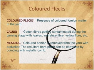 Coloured Flecks
COLOURED FLECKS Presence of coloured foreign matter
in the yarn.
CAUSES Cotton fibres getting contaminated during the
ginning stage with leaves, immature fibre, yellow fibre, etc.
MENDING Coloured portion is removed from the yarn with
a plucker. The resultant bare patch can be corrected by
combing with metallic comb.
 