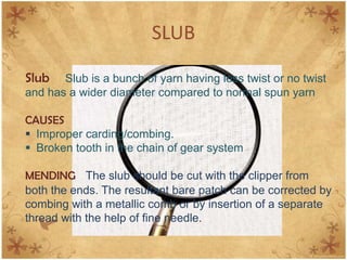 SLUB
Slub Slub is a bunch of yarn having less twist or no twist
and has a wider diameter compared to normal spun yarn
CAUSES
 Improper carding/combing.
 Broken tooth in the chain of gear system
MENDING The slub should be cut with the clipper from
both the ends. The resultant bare patch can be corrected by
combing with a metallic comb or by insertion of a separate
thread with the help of fine needle.
 