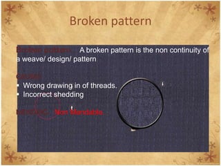 Broken pattern
Broken pattern A broken pattern is the non continuity of
a weave/ design/ pattern
CAUSES
 Wrong drawing in of threads.
 Incorrect shedding
MENDING Non Mendable.
 