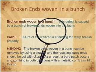 Broken Ends woven in a bunch
Broken ends woven in a bunch This defect is caused
by a bunch of broken ends woven into the fabric
CAUSE Failure of the weaver in attending the warp breaks
properly
MENDING The broken ends woven in a bunch can be
removed by using a plucker and the resulting loose ends
should be cut with clipper. As a result, a bare patch occurs
and combing in both directions with a metallic comb can fill
this up.
 