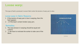 Loose warp:
This type of fault is produced in woven fabric when the tension of warp yarn is slow.
Loose-warp
Loose warp in fabric Reasons:
1. If the tension of warp yarn is low in warping, then this
fault appears.
2. 2. If the beam contain broken warp yarn.
Remedies:
1. The warp tension in warping should be equal and
uniform.
2. 2. We have to motivate the worker to take care of the
fabric.
 