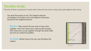 Double ends:
This kind of fault is produced in woven fabric when the two ends of warp sticks get together after sizing.
Double ends
Two ends that weave as one. This happens because
of migration of a broken end to the adjacent reed space
along with the neighbouring end
Reason: After sizing if the two ends of warp sticks
together. And if the worker don’t observe that properly
than those ends can go together through the same heald
eye and can create this problem.
Remedied: Worker have to be very care full about this
matters
 
