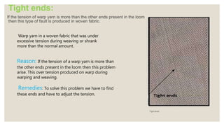 Tight ends:
If the tension of warp yarn is more than the other ends present in the loom
then this type of fault is produced in woven fabric.
Tight ends
Warp yarn in a woven fabric that was under
excessive tension during weaving or shrank
more than the normal amount.
Reason: If the tension of a warp yarn is more than
the other ends present in the loom then this problem
arise. This over tension produced on warp during
warping and weaving.
Remedies: To solve this problem we have to find
these ends and have to adjust the tension.
 