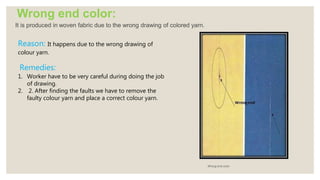 Wrong end color:
It is produced in woven fabric due to the wrong drawing of colored yarn.
Wrong end color
Reason: It happens due to the wrong drawing of
colour yarn.
Remedies:
1. Worker have to be very careful during doing the job
of drawing.
2. 2. After finding the faults we have to remove the
faulty colour yarn and place a correct colour yarn.
 