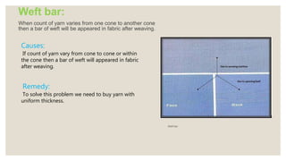 Weft bar:
When count of yarn varies from one cone to another cone
then a bar of weft will be appeared in fabric after weaving.
Weft bar
Causes:
If count of yarn vary from cone to cone or within
the cone then a bar of weft will appeared in fabric
after weaving.
Remedy:
To solve this problem we need to buy yarn with
uniform thickness.
 