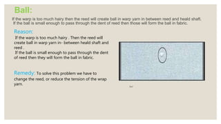 Ball:
If the warp is too much hairy then the reed will create ball in warp yarn in between reed and heald shaft.
If the ball is small enough to pass through the dent of reed then those will form the ball in fabric.
Ball
Reason:
If the warp is too much hairy . Then the reed will
create ball in warp yarn in- between heald shaft and
reed .
If the ball is small enough to pass through the dent
of reed then they will form the ball in fabric.
Remedy: To solve this problem we have to
change the reed, or reduce the tension of the wrap
yarn.
 