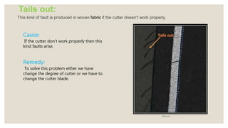Tails out:
This kind of fault is produced in woven fabric if the cutter doesn’t work properly.
Tails out
Cause:
If the cutter don’t work properly then this
kind faults arise.
Remedy:
To solve this problem either we have
change the degree of cutter or we have to
change the cutter blade.
 