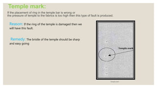 Temple mark:
If the placement of ring in the temple bar is wrong or
the pressure of temple to the fabrics is too high then this type of fault is produced.
Temple mark
Reason: If the ring of the temple is damaged then we
will have this fault.
Remedy: The bristle of the temple should be sharp
and easy going
 