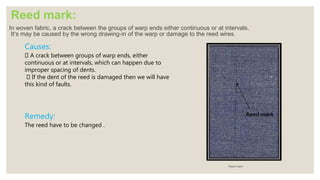 Reed mark:
In woven fabric, a crack between the groups of warp ends either continuous or at intervals.
It’s may be caused by the wrong drawing-in of the warp or damage to the reed wires.
Reed mark
Causes:
A crack between groups of warp ends, either
continuous or at intervals, which can happen due to
improper spacing of dents.
If the dent of the reed is damaged then we will have
this kind of faults.
Remedy:
The reed have to be changed .
 