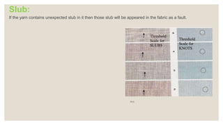 Slub:
If the yarn contains unexpected slub in it then those slub will be appeared in the fabric as a fault.
Slub
 