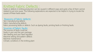 Knitted Fabric Defects :
Faults or defects in knitting production can be caused in different ways and quite a few of them cannot
related to just one cause. The following explanations are expected to be helpful in trying to locate the
causes of these faults easier.
Reasons of fabric defects:
Yarn manufacturing defects
Fabric manufacturing defects
Fabric processing faults or defects. Such as dyeing faults, printing faults or finishing faults.
Sources of fabric faults:
The sources of faults could be:
Faults in yarn and the yarn package
Yarn feeding and yarn feed regulator
Machine setting and pattern defects
Machine maintenance
Climatic conditions in the knitting plant
 