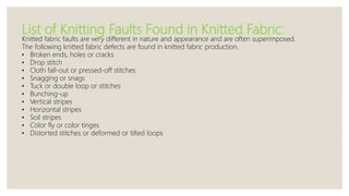 List of Knitting Faults Found in Knitted Fabric:
Knitted fabric faults are very different in nature and appearance and are often superimposed.
The following knitted fabric defects are found in knitted fabric production.
• Broken ends, holes or cracks
• Drop stitch
• Cloth fall-out or pressed-off stitches
• Snagging or snags
• Tuck or double loop or stitches
• Bunching-up
• Vertical stripes
• Horizontal stripes
• Soil stripes
• Color fly or color tinges
• Distorted stitches or deformed or tilted loops
 