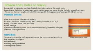 Broken ends, holes or cracks
Broken ends, holes or cracks:
During stitch formation the yarn had already broken in the region of the needle hook.
Depending on the knitted structure, yarn count, machine gauge and course density, the holes have different sizes.
This size can therefore only be estimated if the comparable final appearance of a comparable fabric is known.
Possible causes:
a) Yarn parameters , High yarn irregularity
Incorrect yarn input tension setting, yarn running-intention is too high.
Poorly lubricated yarns, Yarn is too dry.
b)Yarn damage
d) Relation between cylinder and dial loop not correct; yarn feeder badly set;
defective knitting elements.
Remedies:
Yarn strength must be sufficient to with stand the stretch as well as uniform.
Use proper count of yarn.
Guide blowing.
Correctly set of yarn feeder.
Yarn regularity control.
 