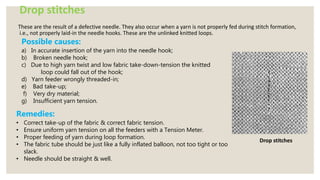 Drop stitches
These are the result of a defective needle. They also occur when a yarn is not properly fed during stitch formation,
i.e., not properly laid-in the needle hooks. These are the unlinked knitted loops.
Drop stitches
Possible causes:
a) In accurate insertion of the yarn into the needle hook;
b) Broken needle hook;
c) Due to high yarn twist and low fabric take-down-tension the knitted
loop could fall out of the hook;
d) Yarn feeder wrongly threaded-in;
e) Bad take-up;
f) Very dry material;
g) Insufficient yarn tension.
Remedies:
• Correct take-up of the fabric & correct fabric tension.
• Ensure uniform yarn tension on all the feeders with a Tension Meter.
• Proper feeding of yarn during loop formation.
• The fabric tube should be just like a fully inflated balloon, not too tight or too
slack.
• Needle should be straight & well.
 
