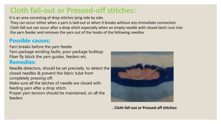 Cloth fall-out or Pressed-off stitches:
It is an area consisting of drop stitches lying side by side.
They can occur either when a yarn is laid-out or when it breaks without any immediate connection
Cloth fall-out can occur after a drop stitch especially when an empty needle with closed latch runs into
the yarn feeder and removes the yarn out of the hooks of the following needles.
. Cloth fall-out or Pressed-off stitches:
Possible causes:
Yarn breaks before the yarn feeder
Yarn package winding faults, poor package buildup;
Fiber fly block the yarn guides, feeders etc.
Remedies:
Needle detectors, should be set precisely, to detect the
closed needles & prevent the fabric tube from
completely pressing off.
Make sure all the latches of needle are closed with
feeding yarn after a drop stitch.
Proper yarn tension should be maintained, on all the
feeders
 
