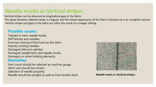 Needle marks or Vertical stripes:
Vertical stripes can be observed as longitudinal gaps in the fabric.
The space between adjacent wales is irregular and the closed appearance of the fabric is broken up in an unsightly manner.
Vertical stripes and gaps in the fabric are often the result of a meager setting,
Needle marks or Vertical stripes:
Possible causes:
Twisted or bent needle hooks;
Stiff latches and needles;
Incorrect closing of the hook by the latch;
Heavily running needles;
Damaged dial and cylinder;
Damaged needle latch and needle hooks;
Damages on other knitting elements.
Remedies:
Yarn count should be selected as machine gauge.
Stitch size should be correct.
Selection of needle properly.
Needle should be straight as well as from broken latch
 