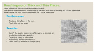 Bunching-up or Thick and Thin Places:
Visible knots in the fabric are referred to as bunching up.
They appear as beads and turn up irregularly in the fabric. Can build up resulting in a ‘cloudy’ appearance.
More irregular the yarn, more pronounced is the ‘cloudy’ appearance.
Possible causes:
• Thick and thin places in the yarn.
• Fabric take-up too weak.
Remedies:
• Specify the quality parameters of the yarns to be used for
production to the yarn supplier.
• Preventing count or lot mixing.
• Maintaining uniform yarn tension..
• Fabric take-up should function properly.
 