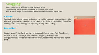 Snagging:
Snags mainly occur while processing filament yarns.
The tendency towards snagging can be reduced by using yarns
with a coarser single filament count, lesser crimp elasticity and higher twist.
Causes:
During knitting all mechanical influences, caused by rough surfaces on yarn guide
elements, yarn feeders, needles, fabric take-up, etc. have to be avoided. Even after
knitting some snags can appear especially during fabric setting,
Remedies:
Inspect & rectify the fabric contact points on all the machines (Soft Flow Dyeing,
Tumble Dryer & Centrifuge etc), on which snagging is taking place.
Using yarn with a coarser single filament count, lesser crimp elasticity and higher
twist.
 