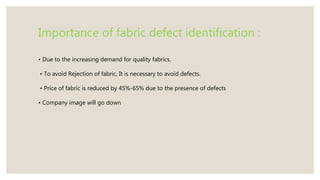 Importance of fabric defect identification :
• Due to the increasing demand for quality fabrics.
• To avoid Rejection of fabric, It is necessary to avoid defects.
• Price of fabric is reduced by 45%-65% due to the presence of defects
• Company image will go down
 
