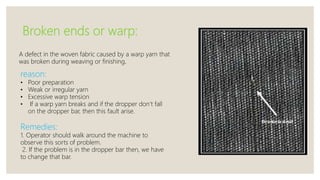 Broken ends or warp:
A defect in the woven fabric caused by a warp yarn that
was broken during weaving or finishing.
reason:
• Poor preparation
• Weak or irregular yarn
• Excessive warp tension
• If a warp yarn breaks and if the dropper don’t fall
on the dropper bar, then this fault arise.
Remedies:
1. Operator should walk around the machine to
observe this sorts of problem.
2. If the problem is in the dropper bar then, we have
to change that bar.
 