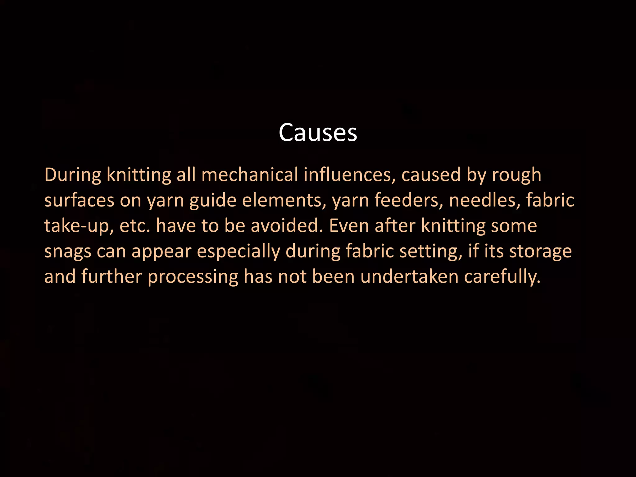 Causes:
During knitting all mechanical influences, caused by rough
surfaces on yarn guide elements, yarn feeders, needles, fabric
take-up, etc. have to be avoided. Even after knitting some
snags can appear especially during fabric setting, if its storage
and further processing has not been undertaken carefully.
Causes
 