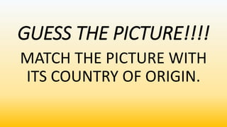 GUESS THE PICTURE!!!!
MATCH THE PICTURE WITH
ITS COUNTRY OF ORIGIN.
 