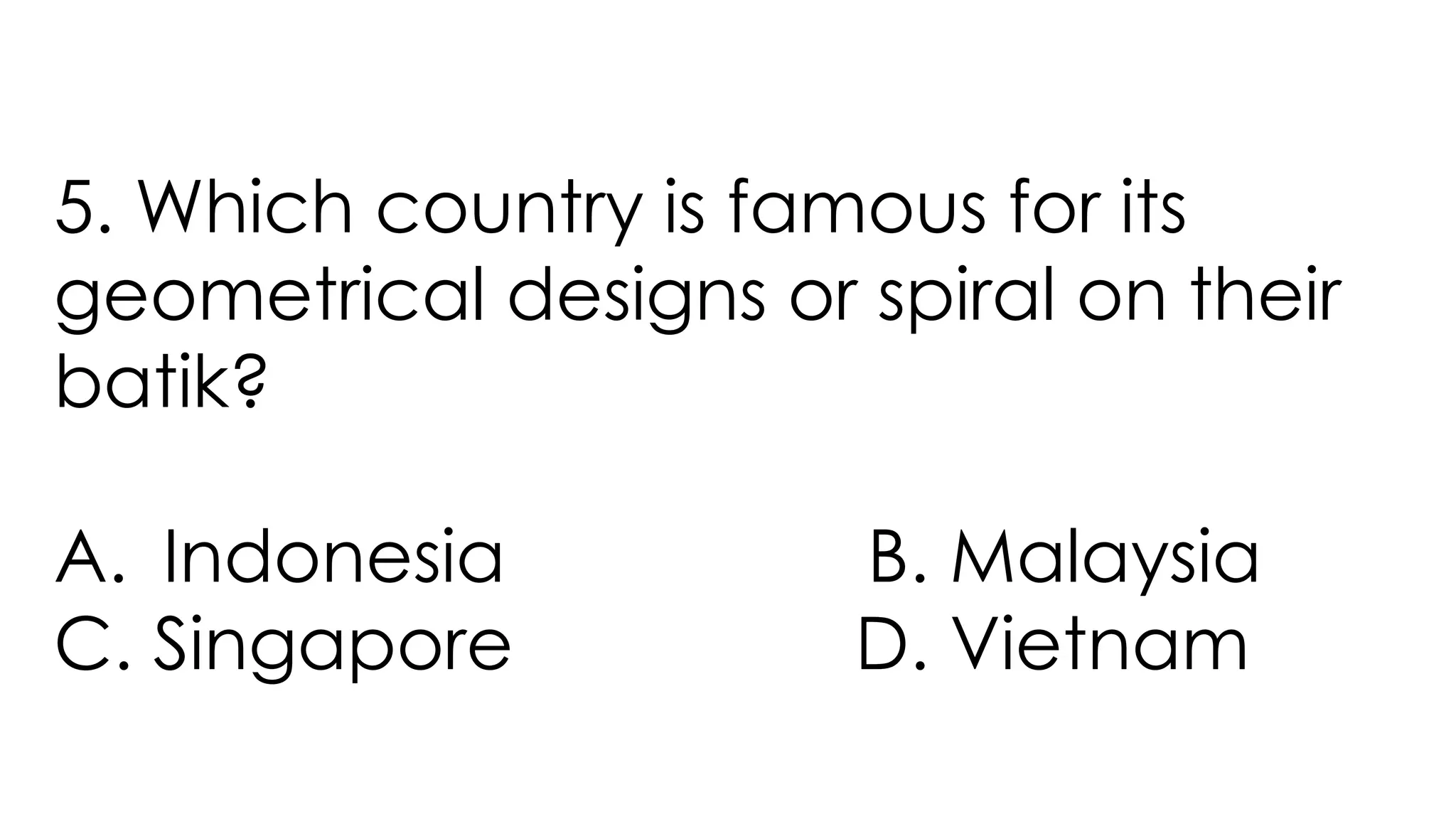 5. Which country is famous for its
geometrical designs or spiral on their
batik?
A. Indonesia B. Malaysia
C. Singapore D. Vietnam
 