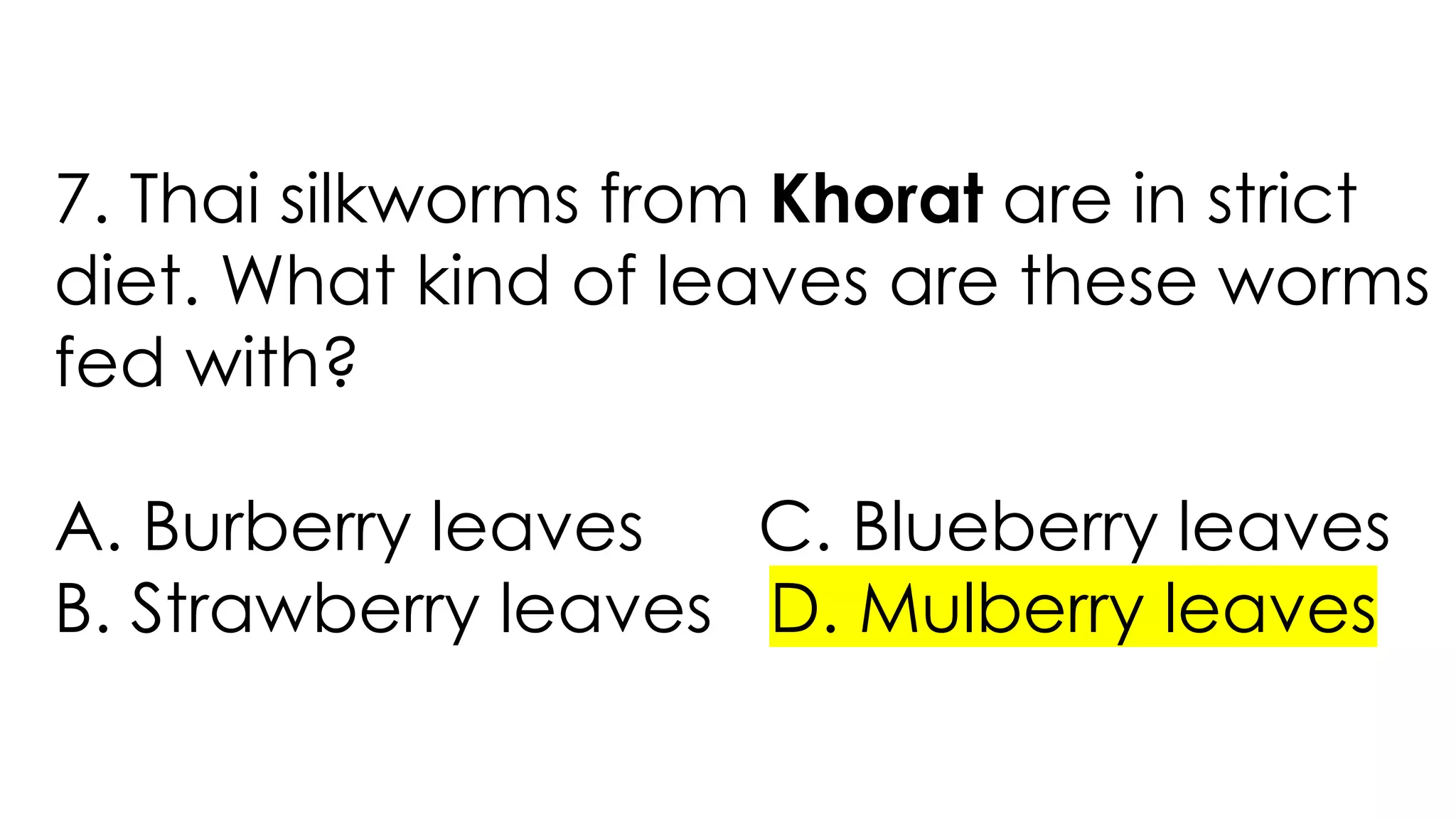 7. Thai silkworms from Khorat are in strict
diet. What kind of leaves are these worms
fed with?
A. Burberry leaves C. Blueberry leaves
B. Strawberry leaves D. Mulberry leaves
 