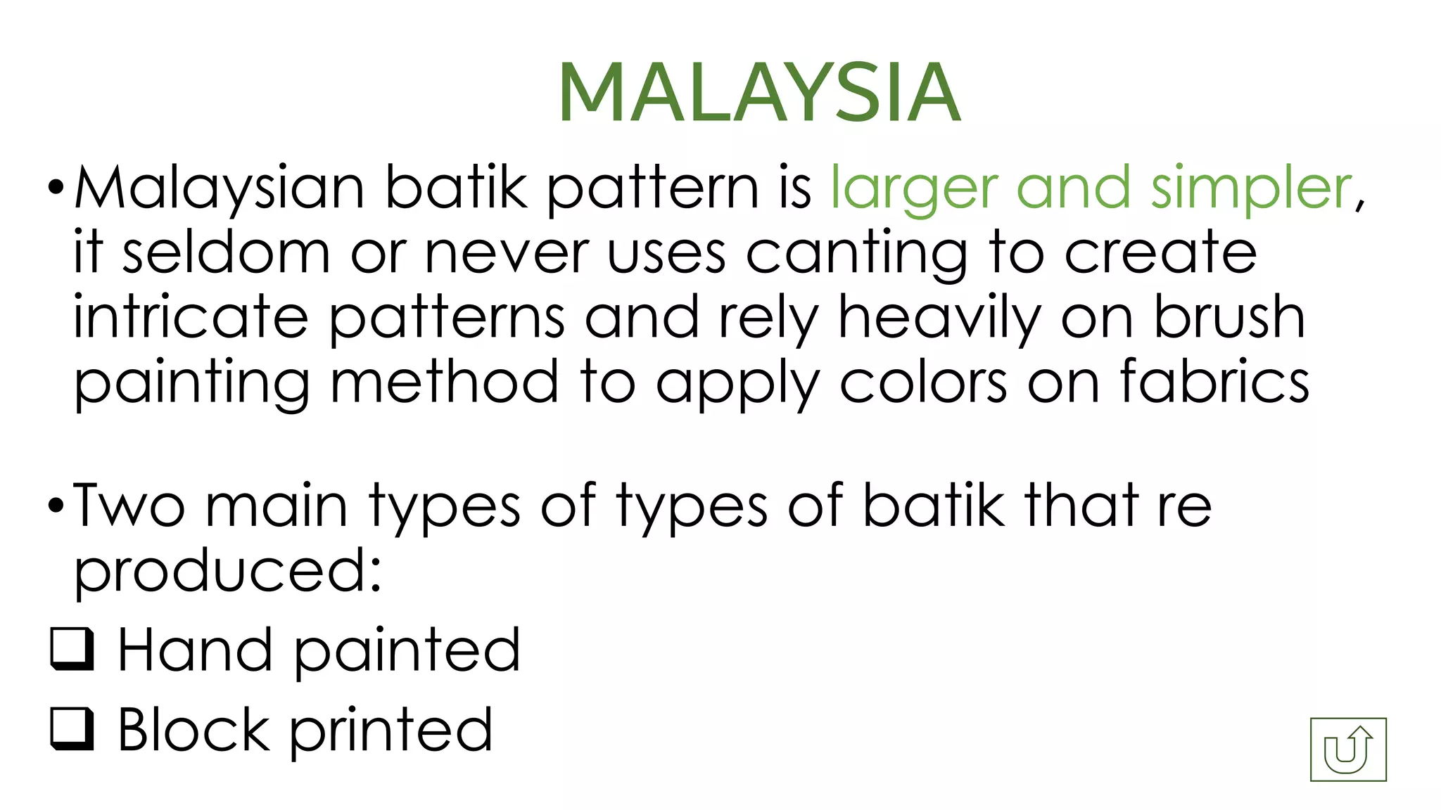 MALAYSIA
•Malaysian batik pattern is larger and simpler,
it seldom or never uses canting to create
intricate patterns and rely heavily on brush
painting method to apply colors on fabrics
•Two main types of types of batik that re
produced:
❑ Hand painted
❑ Block printed
 