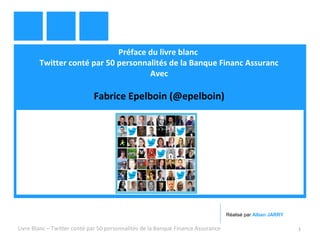 Préface du livre blanc 
Twitter conté par 50 personnalités de la Banque Financ Assuranc 
Avec 
Fabrice Epelboin (@epelboin) 
Réalisé par Alban JARRY 
Livre Blanc – Twitter conté par 50 personnalités de la Banque Finance Assurance 1 
 