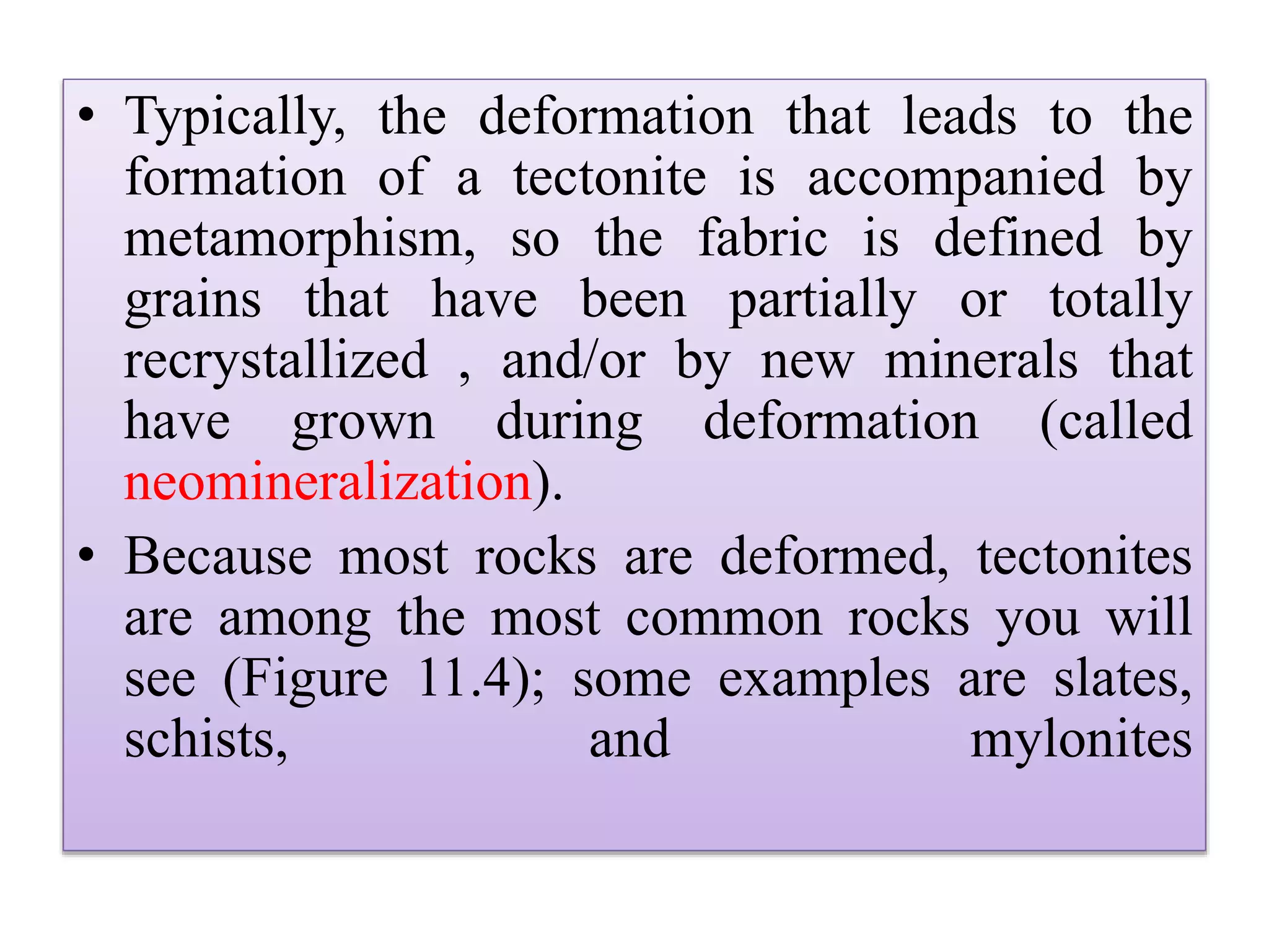 • Typically, the deformation that leads to the
formation of a tectonite is accompanied by
metamorphism, so the fabric is defined by
grains that have been partially or totally
recrystallized , and/or by new minerals that
have grown during deformation (called
neomineralization).
• Because most rocks are deformed, tectonites
are among the most common rocks you will
see (Figure 11.4); some examples are slates,
schists, and mylonites
 