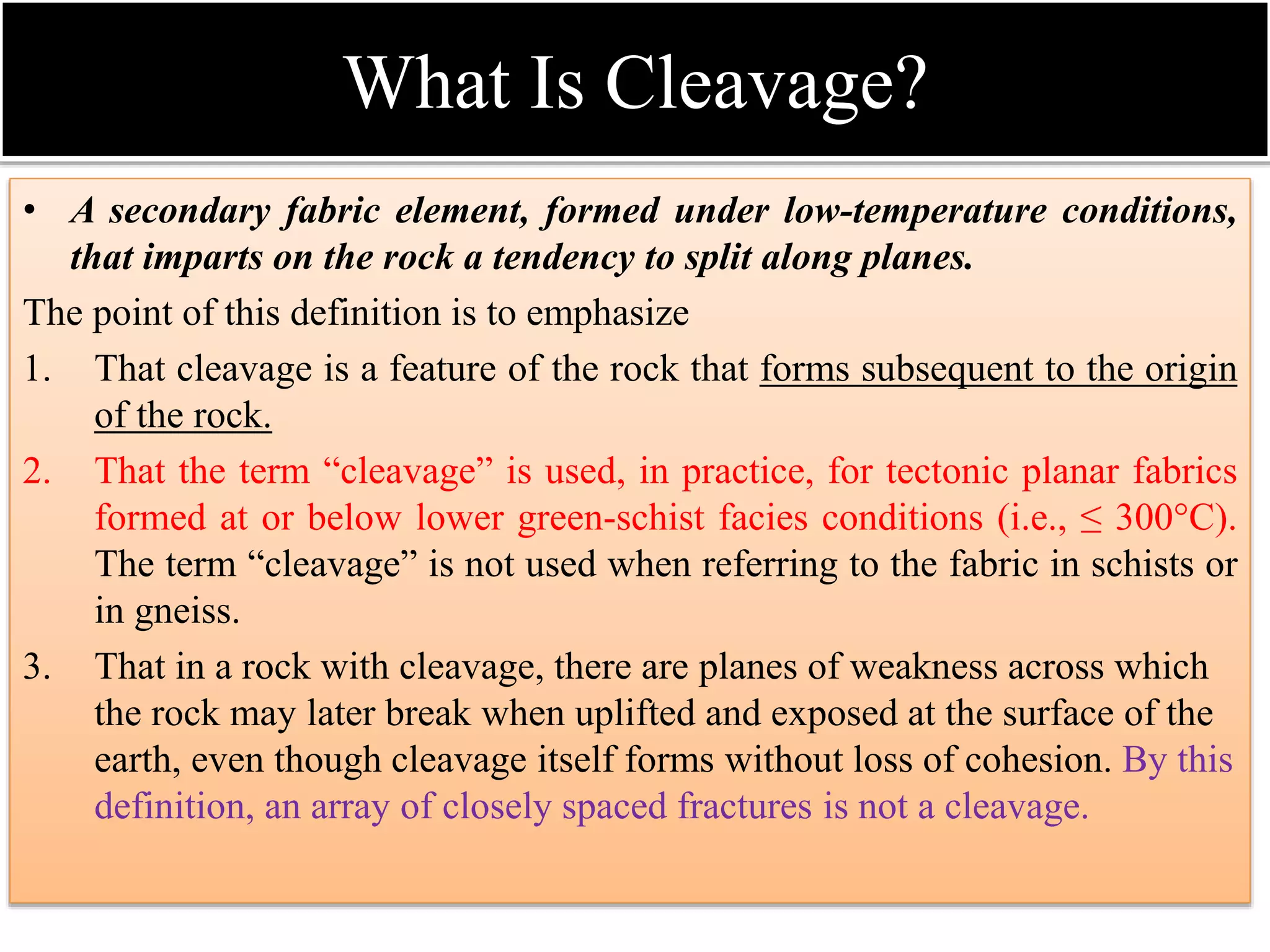 What Is Cleavage?
• A secondary fabric element, formed under low-temperature conditions,
that imparts on the rock a tendency to split along planes.
The point of this definition is to emphasize
1. That cleavage is a feature of the rock that forms subsequent to the origin
of the rock.
2. That the term “cleavage” is used, in practice, for tectonic planar fabrics
formed at or below lower green-schist facies conditions (i.e., ≤ 300°C).
The term “cleavage” is not used when referring to the fabric in schists or
in gneiss.
3. That in a rock with cleavage, there are planes of weakness across which
the rock may later break when uplifted and exposed at the surface of the
earth, even though cleavage itself forms without loss of cohesion. By this
definition, an array of closely spaced fractures is not a cleavage.
 