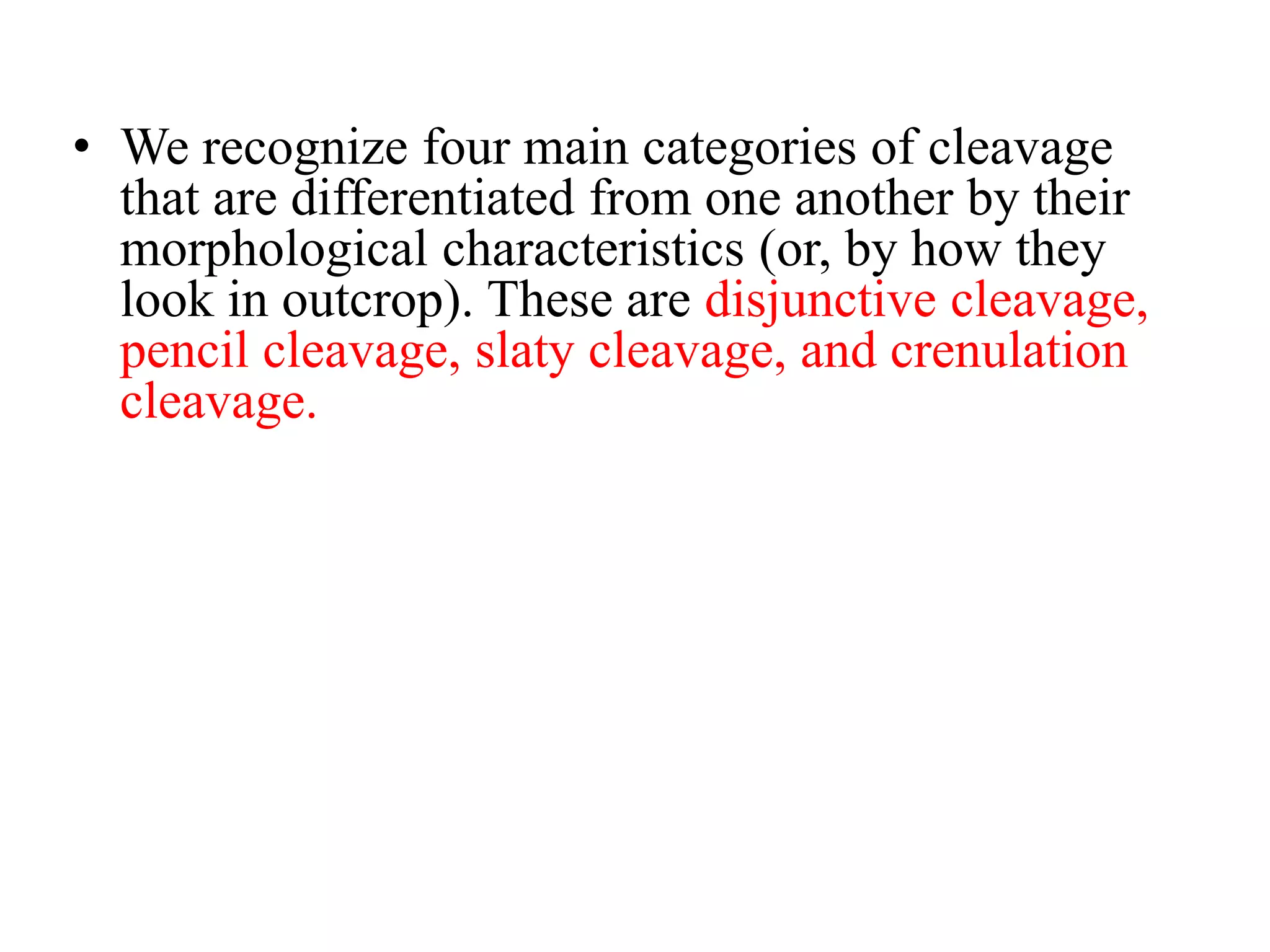 • We recognize four main categories of cleavage
that are differentiated from one another by their
morphological characteristics (or, by how they
look in outcrop). These are disjunctive cleavage,
pencil cleavage, slaty cleavage, and crenulation
cleavage.
 