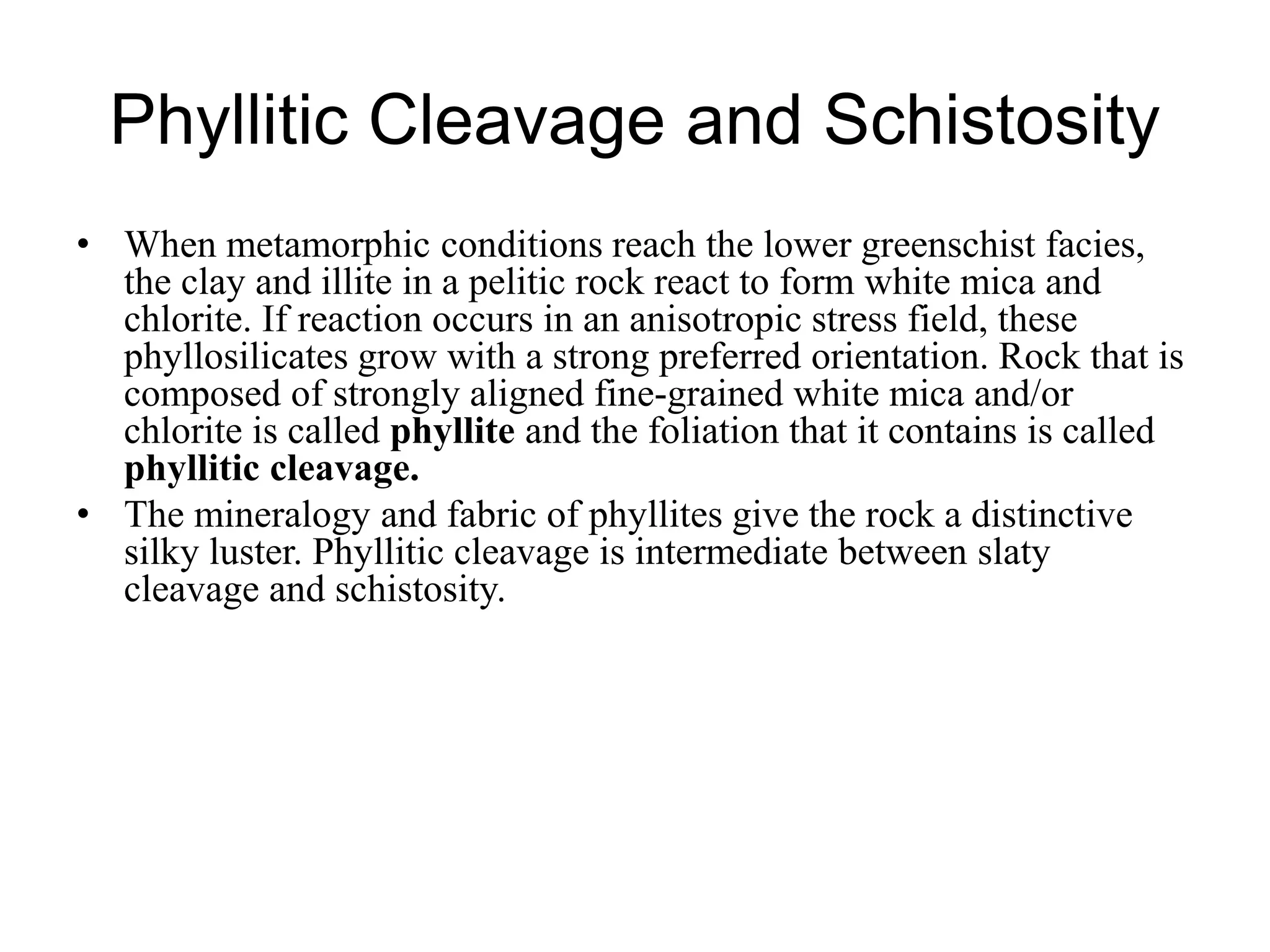 Phyllitic Cleavage and Schistosity
• When metamorphic conditions reach the lower greenschist facies,
the clay and illite in a pelitic rock react to form white mica and
chlorite. If reaction occurs in an anisotropic stress field, these
phyllosilicates grow with a strong preferred orientation. Rock that is
composed of strongly aligned fine-grained white mica and/or
chlorite is called phyllite and the foliation that it contains is called
phyllitic cleavage.
• The mineralogy and fabric of phyllites give the rock a distinctive
silky luster. Phyllitic cleavage is intermediate between slaty
cleavage and schistosity.
 