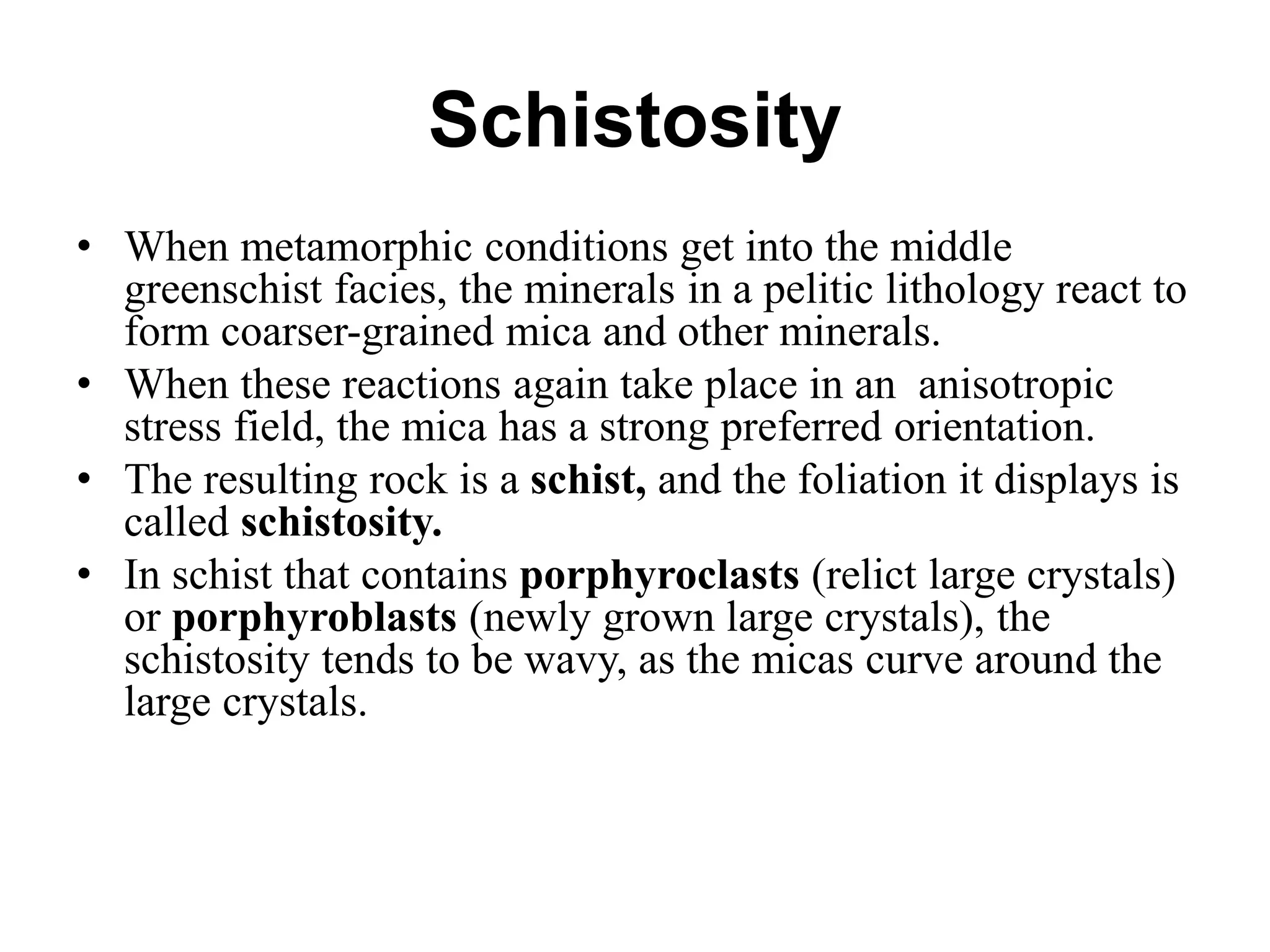 Schistosity
• When metamorphic conditions get into the middle
greenschist facies, the minerals in a pelitic lithology react to
form coarser-grained mica and other minerals.
• When these reactions again take place in an anisotropic
stress field, the mica has a strong preferred orientation.
• The resulting rock is a schist, and the foliation it displays is
called schistosity.
• In schist that contains porphyroclasts (relict large crystals)
or porphyroblasts (newly grown large crystals), the
schistosity tends to be wavy, as the micas curve around the
large crystals.
 